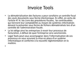 Invoice Tools
• La dématérialisation des factures a pour corollaire un contrôle fiscal
des seuls documents sous forme électronique. En effet, en vertu de
l’article 47 A I du Livre des procédures fiscales, les contribuables
qui tiennent leur comptabilité au moyen de systèmes informatisés
doivent la présenter sous forme de fichiers dématérialisés lors d'un
contrôle de l'administration fiscale.
• La loi oblige ainsi les entreprises à revoir leur processus de
facturation, à défaut de quoi l’entreprise sera sanctionnée.
• Legal Tools peut vous accompagner dans l’informatisation de ces
processus en vous assurant la mise en place d’un système
informatique et conforme à la nouvelle réglementation en la
matière.
•
 