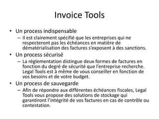 Invoice Tools
• Un process indispensable
– Il est clairement spécifié que les entreprises qui ne
respecteront pas les échéances en matière de
dématérialisation des factures s’exposent à des sanctions.
• Un process sécurisé
– La réglementation distingue deux formes de factures en
fonction du degré de sécurité que l’entreprise recherche.
Legal Tools est à même de vous conseiller en fonction de
vos besoins et de votre budget.
• Un process de sauvegarde
– Afin de répondre aux différentes échéances fiscales, Legal
Tools vous propose des solutions de stockage qui
garantiront l’intégrité de vos factures en cas de contrôle ou
contestation.
 