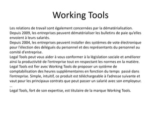 Working Tools
Les relations de travail sont également concernées par la dématérialisation.
Depuis 2009, les entreprises peuvent dématérialiser les bulletins de paie qu’elles
envoient à leurs salariés.
Depuis 2004, les entreprises peuvent installer des systèmes de vote électronique
pour l'élection des délégués du personnel et des représentants du personnel au
comité d'entreprise.
Legal Tools peut vous aider à vous conformer à la législation sociale et améliorer
ainsi la productivité de l’entreprise tout en respectant les normes en la matière.
Legal Tools est fier avec Working Tools de proposer un système de
comptabilisation des heures supplémentaires en fonction du temps passé dans
l’entreprise. Simple, intuitif, ce produit est téléchargeable à l’adresse suivante et
vaut pour les principaux contrats que peut passer un salarié avec son employeur.
…
Legal Tools, fort de son expertise, est titulaire de la marque Working Tools.
 