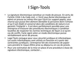 I Sign-Tools
• La signature électronique constitue un mode de preuve. En vertu de
l’article 1316-1 du Code civil, « L'écrit sous forme électronique est
admis en preuve au même titre que l'écrit sur support papier, sous
réserve que puisse être dûment identifiée la personne dont il émane
et qu'il soit établi et conservé dans des conditions de nature à en
garantir l'intégrité ». Il est donc parfaitement possible pour une
entreprise d’instaurer des procédures électroniques à condition
toutefois de respecter les normes techniques de façon à ce qu’en
cas de conflit, l’acte signé selon un mode électronique puisse
véritablement servir de preuve.
• Legal Tools conjugue pour vous sécurité juridique et informatique.
Les outils informatiques sont utilisés en fonction et à partir des
contraintes juridiques. L’entreprise fait des économies de papier
sans prendre le risque d’être prise au dépourvu en cas de procès.
• Pour une estimation de la mise en place d’une procédure à base de
signature électronique, contacter…
 