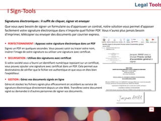 Legal Tools
Signatures électroniques : il suffit de cliquer, signer et envoyer
Que vous ayez besoin de signer un formulaire ou d'approuver un contrat, notre solution vous permet d'apposer
facilement votre signature électronique dans n'importe quel fichier PDF. Vous n'aurez plus jamais besoin
d'imprimer, télécopier ou envoyer des documents par courrier express.
 PERFECTIONNEMENT : Apposez votre signature électronique dans un PDF
Signez un PDF en quelques secondes. Vous pouvez saisir ou tracer votre nom,
insérer l'image de votre signature ou utiliser une signature avec certificat.
 SECURISATION : Utilisez des signatures avec certificat
Si votre société vous a fourni un identifiant numérique reposant sur un certificat,
vous pouvez ajouter une signature avec certificat dans un PDF. Cela permet aux
destinataires de vérifier que le fichier est authentique et que vous en êtes bien
l'expéditeur.
 GESTION : Gérez vos documents signés en ligne
Gérez et stockez les fichiers signés plus efficacement en accédant au service de
signature électronique directement depuis un site Web. Transférez votre document
signé ou demandez à d'autres personnes de signer vos documents.
24
I Sign-Tools
 