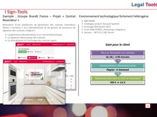 Legal Tools
Exemple : Groupe Brandt France – Projet « Contrat
Revendeur »
Réalisation d’une plateforme de génération des contrats revendeurs
(Darty / Carrefour / etc.) dématérialisés et de gestion du processus de
signature des contrats, intégrant :
 La génération dématérialisée d’un contrat électronique
 La signature électronique des contrats
 La centralisation et l’archivage des contrats signés
25
Environnement technologique fortement hétérogène
 IBM AS400
 Catalogue produit Dassault Systems
 Archivage Sharepoint 2013
 Front Web HTML5 / Bootstrap / Angular.js
 Serveur : .NET 4.5 / SQL Server
I Sign-Tools
Gain pour le client
DIMINUTION DRASTIQUE DU COÛT DE TRAITEMENT
900 € ⇒ 0,6 €
CENTRALISATION ET DÉMATÉRIALISATION
Papier ⇒ Intranet
DÉLAI DE TRAITEMENT DES CONTRATS
de 18 j. ⇒ 90 minutes
 