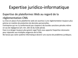 Expertise juridico-informatique
Expertise de plateformes Web au regard de la
réglementation CNIL
La mise en place d’une plateforme web est soumise à une réglementation toujours plus
précise en matière de protection de données personnelles.
L’entreprise qui ne s’y conformerait pas s’expose à de lourdes sanctions pénales même
en cas de négligence (art. Art. 226-16 du Code pénal).
Face à ce danger toujours plus grand, Legal Tools vous apporte l’expertise nécessaire
pour répondre aux multiples exigences de la CNIL.
Ne laissez pas votre système informatique devenir une source de problèmes juridiques.
 
