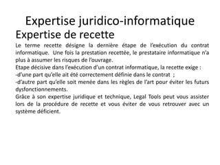 Expertise juridico-informatique
Expertise de recette
Le terme recette désigne la dernière étape de l’exécution du contrat
informatique. Une fois la prestation recettée, le prestataire informatique n’a
plus à assumer les risques de l’ouvrage.
Etape décisive dans l’exécution d’un contrat informatique, la recette exige :
-d’une part qu’elle ait été correctement définie dans le contrat ;
-d’autre part qu’elle soit menée dans les règles de l’art pour éviter les futurs
dysfonctionnements.
Grâce à son expertise juridique et technique, Legal Tools peut vous assister
lors de la procédure de recette et vous éviter de vous retrouver avec un
système déficient.
 