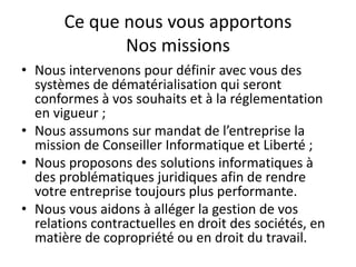 Ce que nous vous apportons
Nos missions
• Nous intervenons pour définir avec vous des
systèmes de dématérialisation qui seront
conformes à vos souhaits et à la réglementation
en vigueur ;
• Nous assumons sur mandat de l’entreprise la
mission de Conseiller Informatique et Liberté ;
• Nous proposons des solutions informatiques à
des problématiques juridiques afin de rendre
votre entreprise toujours plus performante.
• Nous vous aidons à alléger la gestion de vos
relations contractuelles en droit des sociétés, en
matière de copropriété ou en droit du travail.
 