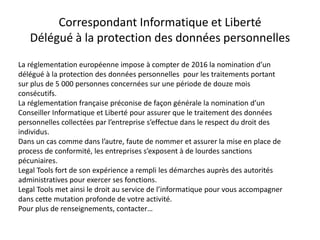 Correspondant Informatique et Liberté
Délégué à la protection des données personnelles
La réglementation européenne impose à compter de 2016 la nomination d’un
délégué à la protection des données personnelles pour les traitements portant
sur plus de 5 000 personnes concernées sur une période de douze mois
consécutifs.
La réglementation française préconise de façon générale la nomination d’un
Conseiller Informatique et Liberté pour assurer que le traitement des données
personnelles collectées par l’entreprise s’effectue dans le respect du droit des
individus.
Dans un cas comme dans l’autre, faute de nommer et assurer la mise en place de
process de conformité, les entreprises s’exposent à de lourdes sanctions
pécuniaires.
Legal Tools fort de son expérience a rempli les démarches auprès des autorités
administratives pour exercer ses fonctions.
Legal Tools met ainsi le droit au service de l’informatique pour vous accompagner
dans cette mutation profonde de votre activité.
Pour plus de renseignements, contacter…
 
