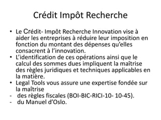 Crédit Impôt Recherche
• Le Crédit- Impôt Recherche Innovation vise à
aider les entreprises à réduire leur imposition en
fonction du montant des dépenses qu’elles
consacrent à l’innovation.
• L’identification de ces opérations ainsi que le
calcul des sommes dues impliquent la maîtrise
des règles juridiques et techniques applicables en
la matière.
• Legal Tools vous assure une expertise fondée sur
la maîtrise
- des règles fiscales (BOI-BIC-RICI-10- 10-45).
- du Manuel d’Oslo.
 