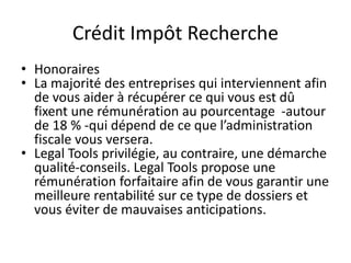 Crédit Impôt Recherche
• Honoraires
• La majorité des entreprises qui interviennent afin
de vous aider à récupérer ce qui vous est dû
fixent une rémunération au pourcentage -autour
de 18 % -qui dépend de ce que l’administration
fiscale vous versera.
• Legal Tools privilégie, au contraire, une démarche
qualité-conseils. Legal Tools propose une
rémunération forfaitaire afin de vous garantir une
meilleure rentabilité sur ce type de dossiers et
vous éviter de mauvaises anticipations.
 