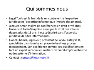 Qui sommes nous
• Legal Tools est le fruit de la rencontre entre l’expertise
juridique et l’expertise informatique (mettre des photos).
• Jacques Amar, maître de conférences en droit privé HDR,
Université Paris-Dauphine enseigne le droit des affaires
depuis plus de 15 ans. Il est spécialisé dans l’expertise
juridique de sites informatiques.
• Lionel Chemla, ingénieur, président de la SAS Catalyse It,
spécialisée dans la mise en place de business process
management. Son expérience comme ses qualifications en
font un expert reconnu en matière de crédit-impôt recherche
et de système d’information.
• Contact : contact@legal-tools.fr
 