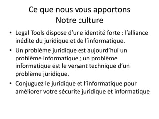 Ce que nous vous apportons
Notre culture
• Legal Tools dispose d’une identité forte : l’alliance
inédite du juridique et de l’informatique.
• Un problème juridique est aujourd’hui un
problème informatique ; un problème
informatique est le versant technique d’un
problème juridique.
• Conjuguez le juridique et l’informatique pour
améliorer votre sécurité juridique et informatique
 