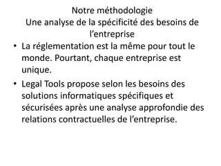 Notre méthodologie
Une analyse de la spécificité des besoins de
l’entreprise
• La réglementation est la même pour tout le
monde. Pourtant, chaque entreprise est
unique.
• Legal Tools propose selon les besoins des
solutions informatiques spécifiques et
sécurisées après une analyse approfondie des
relations contractuelles de l’entreprise.
 
