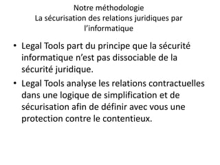 Notre méthodologie
La sécurisation des relations juridiques par
l’informatique
• Legal Tools part du principe que la sécurité
informatique n’est pas dissociable de la
sécurité juridique.
• Legal Tools analyse les relations contractuelles
dans une logique de simplification et de
sécurisation afin de définir avec vous une
protection contre le contentieux.
 