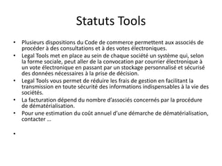 Statuts Tools
• Plusieurs dispositions du Code de commerce permettent aux associés de
procéder à des consultations et à des votes électroniques.
• Legal Tools met en place au sein de chaque société un système qui, selon
la forme sociale, peut aller de la convocation par courrier électronique à
un vote électronique en passant par un stockage personnalisé et sécurisé
des données nécessaires à la prise de décision.
• Legal Tools vous permet de réduire les frais de gestion en facilitant la
transmission en toute sécurité des informations indispensables à la vie des
sociétés.
• La facturation dépend du nombre d’associés concernés par la procédure
de dématérialisation.
• Pour une estimation du coût annuel d’une démarche de dématérialisation,
contacter …
•
 