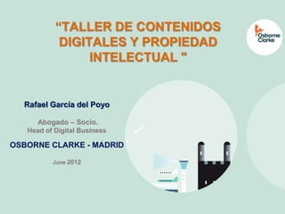 www.osborneclarke.es




           “TALLER DE CONTENIDOS
            DIGITALES Y PROPIEDAD
                 INTELECTUAL "


  Rafael García del Poyo

      Abogado – Socio.
   Head of Digital Business

OSBORNE CLARKE - MADRID

          June 2012
 