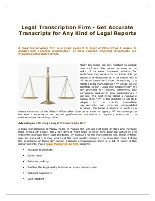 Legal Transcription Firm - Get Accurate
Transcripts for Any Kind of Legal Reports
A legal transcription firm is a great support to legal entities when it comes to
prompt and accurate transcription of legal reports. Accurate transcripts are
ensured at affordable prices.

Many law firms are still hesitant to recruit
new staff after the recession, even in the
wake of increased business activity. For
such firms that require transcription of large
amounts of dictations at short notice within
minimum turnaround time, outsourcing to a
reliable legal transcription firm would be the
practical option. Legal transcription services
are provided for lawyers, attorneys, law
companies and other legal professionals /
entities. The best thing about a reputable
outsourcing firm is the manner in which it
adapts
to
the
client’s
immediate
requirements and provides value-added
services. The focus is always to work as a
virtual extension of the client’s office rather than as an external agency. When transcription
becomes cumbersome and expert professional assistance is required, outsource to a
competent and reliable provider.
Advantages of Hiring a Legal Transcription Firm
A legal transcription company helps to reduce the workload of legal entities and increase
their overall efficiency. They can devote more time to their core business activities and
efficiently manage their legal practices. By outsourcing the transcription job, these entities
can rest assured that they would get the best quality output at the stipulated time. Taking
the assistance of these companies is indeed advantageous. Here is a list of some of the
major benefits that a legal transcription firm ensures:
•

Accurate transcripts

•

Saves time

•

Reduces backlog

•

Enables the legal entity to focus on core competencies

•

Reduces paperwork

•

Cost-efficient

 