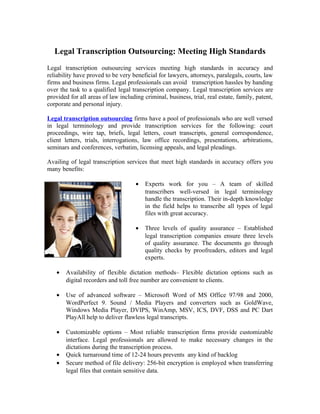 Legal Transcription Outsourcing: Meeting High Standards
Legal transcription outsourcing services meeting high standards in accuracy and
reliability have proved to be very beneficial for lawyers, attorneys, paralegals, courts, law
firms and business firms. Legal professionals can avoid transcription hassles by handing
over the task to a qualified legal transcription company. Legal transcription services are
provided for all areas of law including criminal, business, trial, real estate, family, patent,
corporate and personal injury.

Legal transcription outsourcing firms have a pool of professionals who are well versed
in legal terminology and provide transcription services for the following: court
proceedings, wire tap, briefs, legal letters, court transcripts, general correspondence,
client letters, trials, interrogations, law office recordings, presentations, arbitrations,
seminars and conferences, verbatim, licensing appeals, and legal pleadings.

Availing of legal transcription services that meet high standards in accuracy offers you
many benefits:

                                     •   Experts work for you – A team of skilled
                                         transcribers well-versed in legal terminology
                                         handle the transcription. Their in-depth knowledge
                                         in the field helps to transcribe all types of legal
                                         files with great accuracy.

                                     •   Three levels of quality assurance – Established
                                         legal transcription companies ensure three levels
                                         of quality assurance. The documents go through
                                         quality checks by proofreaders, editors and legal
                                         experts.

   •   Availability of flexible dictation methods– Flexible dictation options such as
       digital recorders and toll free number are convenient to clients.

   •   Use of advanced software – Microsoft Word of MS Office 97/98 and 2000,
       WordPerfect 9. Sound / Media Players and converters such as GoldWave,
       Windows Media Player, DVIPS, WinAmp, MSV, ICS, DVF, DSS and PC Dart
       PlayAll help to deliver flawless legal transcripts.

   •   Customizable options – Most reliable transcription firms provide customizable
       interface. Legal professionals are allowed to make necessary changes in the
       dictations during the transcription process.
   •   Quick turnaround time of 12-24 hours prevents any kind of backlog
   •   Secure method of file delivery: 256-bit encryption is employed when transferring
       legal files that contain sensitive data.
 