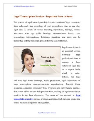MOS Legal Transcription Service                                    Call: (800) 670 2809




Legal Transcription Services - Important Facts to Know

The process of legal transcription involves the creation of legal documents
from audio and video recordings of court proceedings, trials or any other
legal data. A variety of records including depositions, hearings, witness
interviews, wire tap, public hearings, memorandums, letters, court
proceedings, interrogations, dictations, pleadings, and more can be
transcribed and the transcripts provided in the required format.


                                                                 Legal transcription is
                                                                 an essential service.
                                                                 Normally            legal
                                                                 professionals have to
                                                                 manage        a     large
                                                                 volume of legal data
                                                                 on a regular basis,
                                                                 which       is     rather
                                                                 tedious. For large
and busy legal firms, attorneys, public prosecutors, legal departments of
large corporations, non-governmental organizations, financial firms,
insurance companies, community legal programs, and state / federal agencies
that cannot afford to lose their precious time, availing of legal transcription
services is the best alternative. The areas of law covered in legal
transcription services include criminal, corporate, trial, personal injury, real
estate, business and patents among others.



                                  Legal Transcription Services
 