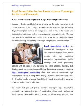 MOS Legal Transcription Service                                  Call: (800) 670 2809



Legal Transcription Services Ensure Accurate Transcripts
for the Legal Community

Get Accurate Transcripts with Legal Transcription Services

Accuracy of data, confidentiality and security are the major concerns when it
comes to transcription of highly confidential and sensitive legal dictations.
Legal transcription services are designed in such a way as to reduce your
transcription backlog as well as ensure accurate transcripts. Strictly following
the prescribed standards and norms, legal transcription companies ensure
excellent accuracy and security for all legal data provided for transcription.

                                                  Legal transcription services are
                                                  available for transcription of legal
                                                  data contained in legal letters, briefs,
                                                  reports,        wire        tap,       deposition
                                                  statements,        memorandums,            public
                                                  hearings        and      court        proceedings
dealing with all areas of law including real estate, criminal, business, trial,
family, patent, corporate and personal injury. Today there are many professional
legal transcription outsourcing firms that provide convenient legal
transcription service at competitive pricing. Normally, the firms adopt three
level quality checks to ensure that all legal records transcribed by them are
error-free and accurate in all respects.

To ensure that you get perfect business transcripts, legal transcription
companies have an excellent team of proofreaders, editors, quality analysts and
legal experts. They utilize their expertise to deliver state-of-the-art legal


                                  Legal Transcription Services
 
