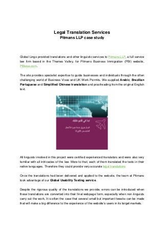 Legal Translation Services
Pitmans LLP case study
Global Lingo provided translations and other linguistic services to Pitmans LLP, a full service
law firm based in the Thames Valley, for Pitmans Business Immigration (PBI) website,
PBIvisa.com.
The site provides specialist expertise to guide businesses and individuals through the often
challenging world of Business Visas and UK Work Permits. We supplied Arabic, Brazilian
Portuguese and Simplified Chinese translation and proofreading from the original English
text.
All linguists involved in this project were certified experienced translators and were also very
familiar with all intricacies of the law. More to that, each of them translated the texts in their
native languages. Therefore they could provide very accurate legal translations
Once the translations had been delivered and applied to the website, the team at Pitmans
took advantage of our Global Usability Testing service.
Despite the rigorous quality of the translations we provide, errors can be introduced when
these translations are converted into their final webpage form, especially when non-linguists
carry out the work. It is often the case that several small but important tweaks can be made
that will make a big difference to the experience of the website’s users in its target markets.
 