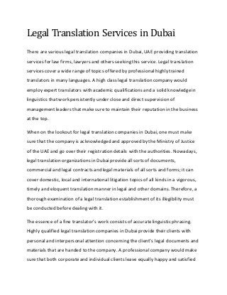 Legal Translation Services in Dubai
There are various legal translation companies in Dubai, UAE providing translation
services for law firms, lawyers and others seeking this service. Legal translation
services cover a wide rangeof topics offered by professionalhighly trained
translators in many languages. A high class legal translation company would
employ expert translators with academic qualifications and a solid knowledgein
linguistics that work persistently under close and direct supervision of
management leaders that make sureto maintain their reputation in the business
at the top.
When on the lookout for legal translation companies in Dubai, one must make
surethat the company is acknowledged and approved by the Ministry of Justice
of the UAE and go over their registration details with the authorities. Nowadays,
legal translation organizations in Dubai provide all sorts of documents,
commercial and legal contracts and legal materials of all sorts and forms; it can
cover domestic, local and international litigation topics of all kinds in a vigorous,
timely and eloquent translation manner in legal and other domains. Therefore, a
thorough examination of a legal translation establishment of its illegibility must
be conducted before dealing with it.
The essence of a fine translator’s work consists of accuratelinguistic phrasing.
Highly qualified legal translation companies in Dubaiprovide their clients with
personaland interpersonalattention concerning the client’s legal documents and
materials that are handed to the company. A professionalcompany would make
surethat both corporateand individual clients leave equally happy and satisfied
 