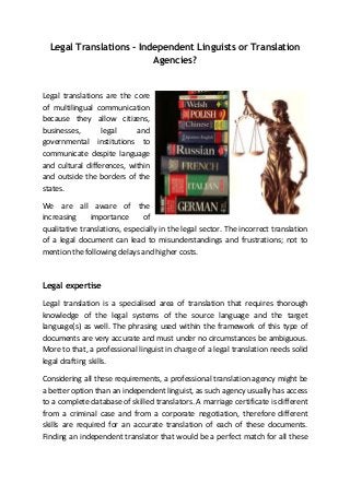Legal Translations - Independent Linguists or Translation
Agencies?

Legal translations are the core
of multilingual communication
because they allow citizens,
businesses,
legal
and
governmental institutions to
communicate despite language
and cultural differences, within
and outside the borders of the
states.
We are all aware of the
increasing
importance
of
qualitative translations, especially in the legal sector. The incorrect translation
of a legal document can lead to misunderstandings and frustrations; not to
mention the following delays and higher costs.

Legal expertise
Legal translation is a specialised area of translation that requires thorough
knowledge of the legal systems of the source language and the target
language(s) as well. The phrasing used within the framework of this type of
documents are very accurate and must under no circumstances be ambiguous.
More to that, a professional linguist in charge of a legal translation needs solid
legal drafting skills.
Considering all these requirements, a professional translation agency might be
a better option than an independent linguist, as such agency usually has access
to a complete database of skilled translators. A marriage certificate is different
from a criminal case and from a corporate negotiation, therefore different
skills are required for an accurate translation of each of these documents.
Finding an independent translator that would be a perfect match for all these

 