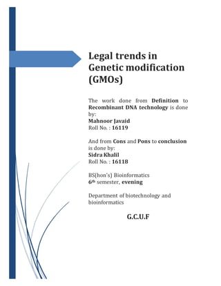 Legal trends in
Genetic modification
(GMOs)
The work done from Definition to
Recombinant DNA technology is done
by:
Mahnoor Javaid
Roll No. : 16119
And from Cons and Pons to conclusion
is done by:
Sidra Khalil
Roll No. : 16118
BS(hon’s) Bioinformatics
6th semester, evening
Department of biotechnology and
bioinformatics
G.C.U.F
 