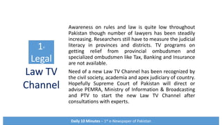 Awareness on rules and law is quite low throughout
Pakistan though number of lawyers has been steadily
increasing. Researchers still have to measure the judicial
literacy in provinces and districts. TV programs on
getting relief from provincial ombudsmen and
specialized ombudsmen like Tax, Banking and Insurance
are not available.
Need of a new Law TV Channel has been recognized by
the civil society, academia and apex judiciary of country.
Hopefully Supreme Court of Pakistan will direct or
advise PEMRA, Ministry of Information & Broadcasting
and PTV to start the new Law TV Channel after
consultations with experts.
1st
Legal
Daily 10 Minutes – 1st e-Newspaper of Pakistan
Law TV
Channel
 