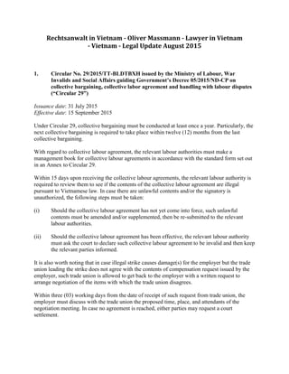 Rechtsanwalt in Vietnam - Oliver Massmann - Lawyer in Vietnam
- Vietnam - Legal Update August 2015
1. Circular No. 29/2015/TT-BLDTBXH issued by the Ministry of Labour, War
Invalids and Social Affairs guiding Government’s Decree 05/2015/ND-CP on
collective bargaining, collective labor agreement and handling with labour disputes
(“Circular 29”)
Issuance date: 31 July 2015
Effective date: 15 September 2015
Under Circular 29, collective bargaining must be conducted at least once a year. Particularly, the
next collective bargaining is required to take place within twelve (12) months from the last
collective bargaining.
With regard to collective labour agreement, the relevant labour authorities must make a
management book for collective labour agreements in accordance with the standard form set out
in an Annex to Circular 29.
Within 15 days upon receiving the collective labour agreements, the relevant labour authority is
required to review them to see if the contents of the collective labour agreement are illegal
pursuant to Vietnamese law. In case there are unlawful contents and/or the signatory is
unauthorized, the following steps must be taken:
(i) Should the collective labour agreement has not yet come into force, such unlawful
contents must be amended and/or supplemented, then be re-submitted to the relevant
labour authorities.
(ii) Should the collective labour agreement has been effective, the relevant labour authority
must ask the court to declare such collective labour agreement to be invalid and then keep
the relevant parties informed.
It is also worth noting that in case illegal strike causes damage(s) for the employer but the trade
union leading the strike does not agree with the contents of compensation request issued by the
employer, such trade union is allowed to get back to the employer with a written request to
arrange negotiation of the items with which the trade union disagrees.
Within three (03) working days from the date of receipt of such request from trade union, the
employer must discuss with the trade union the proposed time, place, and attendants of the
negotiation meeting. In case no agreement is reached, either parties may request a court
settlement.
 