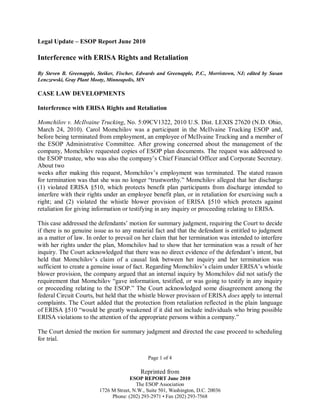Legal Update – ESOP Report June 2010

Interference with ERISA Rights and Retaliation
By Steven B. Greenapple, Steiker, Fischer, Edwards and Greenapple, P.C., Morristown, NJ; edited by Susan
Lenczewski, Gray Plant Mooty, Minneapolis, MN

CASE LAW DEVELOPMENTS
Interference with ERISA Rights and Retaliation
Momchilov v. McIlvaine Trucking, No. 5:09CV1322, 2010 U.S. Dist. LEXIS 27620 (N.D. Ohio,
March 24, 2010). Carol Momchilov was a participant in the McIlvaine Trucking ESOP and,
before being terminated from employment, an employee of McIlvaine Trucking and a member of
the ESOP Administrative Committee. After growing concerned about the management of the
company, Momchilov requested copies of ESOP plan documents. The request was addressed to
the ESOP trustee, who was also the company’s Chief Financial Officer and Corporate Secretary.
About two
weeks after making this request, Momchilov’s employment was terminated. The stated reason
for termination was that she was no longer “trustworthy.” Momchilov alleged that her discharge
(1) violated ERISA §510, which protects benefit plan participants from discharge intended to
interfere with their rights under an employee benefit plan, or in retaliation for exercising such a
right; and (2) violated the whistle blower provision of ERISA §510 which protects against
retaliation for giving information or testifying in any inquiry or proceeding relating to ERISA.
This case addressed the defendants’ motion for summary judgment, requiring the Court to decide
if there is no genuine issue as to any material fact and that the defendant is entitled to judgment
as a matter of law. In order to prevail on her claim that her termination was intended to interfere
with her rights under the plan, Momchilov had to show that her termination was a result of her
inquiry. The Court acknowledged that there was no direct evidence of the defendant’s intent, but
held that Momchilov’s claim of a causal link between her inquiry and her termination was
sufficient to create a genuine issue of fact. Regarding Momchilov’s claim under ERISA’s whistle
blower provision, the company argued that an internal inquiry by Momchilov did not satisfy the
requirement that Momchilov “gave information, testified, or was going to testify in any inquiry
or proceeding relating to the ESOP.” The Court acknowledged some disagreement among the
federal Circuit Courts, but held that the whistle blower provision of ERISA does apply to internal
complaints. The Court added that the protection from retaliation reflected in the plain language
of ERISA §510 “would be greatly weakened if it did not include individuals who bring possible
ERISA violations to the attention of the appropriate persons within a company.”
The Court denied the motion for summary judgment and directed the case proceed to scheduling
for trial.
Page 1 of 4

Reprinted from
ESOP REPORT June 2010
The ESOP Association
1726 M Street, N.W., Suite 501, Washington, D.C. 20036
Phone: (202) 293-2971 • Fax (202) 293-7568

 