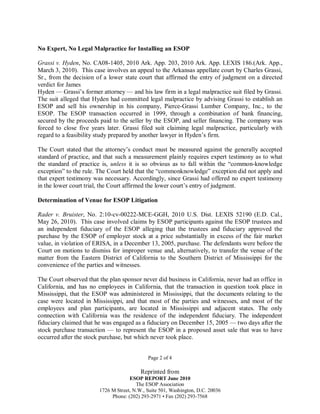 No Expert, No Legal Malpractice for Installing an ESOP
Grassi v. Hyden, No. CA08-1405, 2010 Ark. App. 203, 2010 Ark. App. LEXIS 186.(Ark. App.,
March 3, 2010). This case involves an appeal to the Arkansas appellate court by Charles Grassi,
Sr., from the decision of a lower state court that affirmed the entry of judgment on a directed
verdict for James
Hyden — Grassi’s former attorney — and his law firm in a legal malpractice suit filed by Grassi.
The suit alleged that Hyden had committed legal malpractice by advising Grassi to establish an
ESOP and sell his ownership in his company, Pierce-Grassi Lumber Company, Inc., to the
ESOP. The ESOP transaction occurred in 1999, through a combination of bank financing,
secured by the proceeds paid to the seller by the ESOP, and seller financing. The company was
forced to close five years later. Grassi filed suit claiming legal malpractice, particularly with
regard to a feasibility study prepared by another lawyer in Hyden’s firm.
The Court stated that the attorney’s conduct must be measured against the generally accepted
standard of practice, and that such a measurement plainly requires expert testimony as to what
the standard of practice is, unless it is so obvious as to fall within the “common-knowledge
exception” to the rule. The Court held that the “commonknowledge” exception did not apply and
that expert testimony was necessary. Accordingly, since Grassi had offered no expert testimony
in the lower court trial, the Court affirmed the lower court’s entry of judgment.
Determination of Venue for ESOP Litigation
Rader v. Bruister, No. 2:10-cv-00222-MCE-GGH, 2010 U.S. Dist. LEXIS 52190 (E.D. Cal.,
May 26, 2010). This case involved claims by ESOP participants against the ESOP trustees and
an independent fiduciary of the ESOP alleging that the trustees and fiduciary approved the
purchase by the ESOP of employer stock at a price substantially in excess of the fair market
value, in violation of ERISA, in a December 13, 2005, purchase. The defendants were before the
Court on motions to dismiss for improper venue and, alternatively, to transfer the venue of the
matter from the Eastern District of California to the Southern District of Mississippi for the
convenience of the parties and witnesses.
The Court observed that the plan sponsor never did business in California, never had an office in
California, and has no employees in California, that the transaction in question took place in
Mississippi, that the ESOP was administered in Mississippi, that the documents relating to the
case were located in Mississippi, and that most of the parties and witnesses, and most of the
employees and plan participants, are located in Mississippi and adjacent states. The only
connection with California was the residence of the independent fiduciary. The independent
fiduciary claimed that he was engaged as a fiduciary on December 15, 2005 — two days after the
stock purchase transaction — to represent the ESOP in a proposed asset sale that was to have
occurred after the stock purchase, but which never took place.
Page 2 of 4

Reprinted from
ESOP REPORT June 2010
The ESOP Association
1726 M Street, N.W., Suite 501, Washington, D.C. 20036
Phone: (202) 293-2971 • Fax (202) 293-7568

 