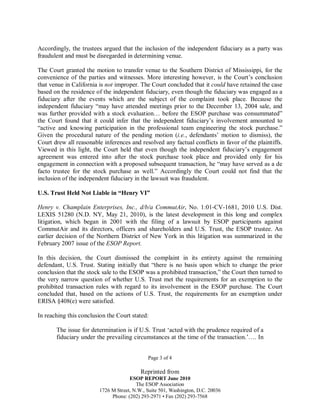 Accordingly, the trustees argued that the inclusion of the independent fiduciary as a party was
fraudulent and must be disregarded in determining venue.
The Court granted the motion to transfer venue to the Southern District of Mississippi, for the
convenience of the parties and witnesses. More interesting however, is the Court’s conclusion
that venue in California is not improper. The Court concluded that it could have retained the case
based on the residence of the independent fiduciary, even though the fiduciary was engaged as a
fiduciary after the events which are the subject of the complaint took place. Because the
independent fiduciary “may have attended meetings prior to the December 13, 2004 sale, and
was further provided with a stock evaluation… before the ESOP purchase was consummated”
the Court found that it could infer that the independent fiduciary’s involvement amounted to
“active and knowing participation in the professional team engineering the stock purchase.”
Given the procedural nature of the pending motion (i.e., defendants’ motion to dismiss), the
Court drew all reasonable inferences and resolved any factual conflicts in favor of the plaintiffs.
Viewed in this light, the Court held that even though the independent fiduciary’s engagement
agreement was entered into after the stock purchase took place and provided only for his
engagement in connection with a proposed subsequent transaction, he “may have served as a de
facto trustee for the stock purchase as well.” Accordingly the Court could not find that the
inclusion of the independent fiduciary in the lawsuit was fraudulent.
U.S. Trust Held Not Liable in “Henry VI”
Henry v. Champlain Enterprises, Inc., d/b/a CommutAir, No. 1:01-CV-1681, 2010 U.S. Dist.
LEXIS 51280 (N.D. NY, May 21, 2010), is the latest development in this long and complex
litigation, which began in 2001 with the filing of a lawsuit by ESOP participants against
CommutAir and its directors, officers and shareholders and U.S. Trust, the ESOP trustee. An
earlier decision of the Northern District of New York in this litigation was summarized in the
February 2007 issue of the ESOP Report.
In this decision, the Court dismissed the complaint in its entirety against the remaining
defendant, U.S. Trust. Stating initially that “there is no basis upon which to change the prior
conclusion that the stock sale to the ESOP was a prohibited transaction,” the Court then turned to
the very narrow question of whether U.S. Trust met the requirements for an exemption to the
prohibited transaction rules with regard to its involvement in the ESOP purchase. The Court
concluded that, based on the actions of U.S. Trust, the requirements for an exemption under
ERISA §408(e) were satisfied.
In reaching this conclusion the Court stated:
The issue for determination is if U.S. Trust ‘acted with the prudence required of a
fiduciary under the prevailing circumstances at the time of the transaction.’…. In
Page 3 of 4

Reprinted from
ESOP REPORT June 2010
The ESOP Association
1726 M Street, N.W., Suite 501, Washington, D.C. 20036
Phone: (202) 293-2971 • Fax (202) 293-7568

 