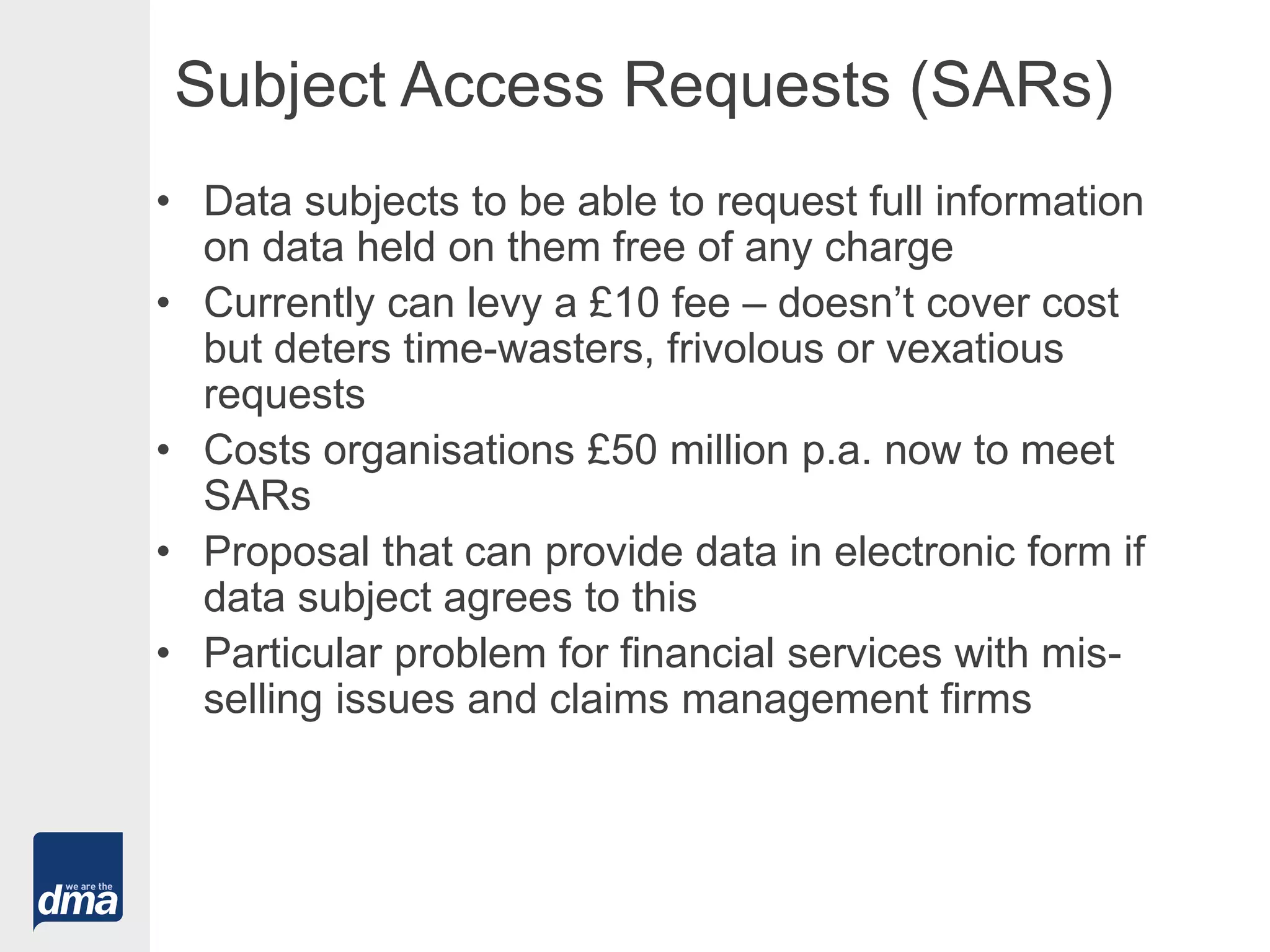 Subject Access Requests (SARs)
• Data subjects to be able to request full information
on data held on them free of any charge
• Currently can levy a £10 fee – doesn’t cover cost
but deters time-wasters, frivolous or vexatious
requests
• Costs organisations £50 million p.a. now to meet
SARs
• Proposal that can provide data in electronic form if
data subject agrees to this
• Particular problem for financial services with mis-
selling issues and claims management firms
 