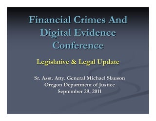 Financial Crimes And
  Digital Evidence
     Conference
  Legislative & Legal Update

 Sr. Asst. Atty. General Michael Slauson
      Oregon Department of Justice
            September 29, 2011
 