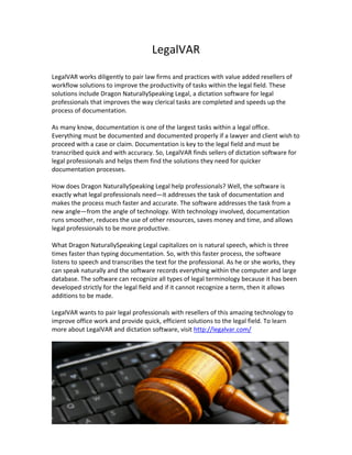 LegalVAR	
  
                                                             	
  
LegalVAR	
  works	
  diligently	
  to	
  pair	
  law	
  firms	
  and	
  practices	
  with	
  value	
  added	
  resellers	
  of	
  
workflow	
  solutions	
  to	
  improve	
  the	
  productivity	
  of	
  tasks	
  within	
  the	
  legal	
  field.	
  These	
  
solutions	
  include	
  Dragon	
  NaturallySpeaking	
  Legal,	
  a	
  dictation	
  software	
  for	
  legal	
  
professionals	
  that	
  improves	
  the	
  way	
  clerical	
  tasks	
  are	
  completed	
  and	
  speeds	
  up	
  the	
  
process	
  of	
  documentation.	
  	
  
	
  
As	
  many	
  know,	
  documentation	
  is	
  one	
  of	
  the	
  largest	
  tasks	
  within	
  a	
  legal	
  office.	
  
Everything	
  must	
  be	
  documented	
  and	
  documented	
  properly	
  if	
  a	
  lawyer	
  and	
  client	
  wish	
  to	
  
proceed	
  with	
  a	
  case	
  or	
  claim.	
  Documentation	
  is	
  key	
  to	
  the	
  legal	
  field	
  and	
  must	
  be	
  
transcribed	
  quick	
  and	
  with	
  accuracy.	
  So,	
  LegalVAR	
  finds	
  sellers	
  of	
  dictation	
  software	
  for	
  
legal	
  professionals	
  and	
  helps	
  them	
  find	
  the	
  solutions	
  they	
  need	
  for	
  quicker	
  
documentation	
  processes.	
  	
  
	
  
How	
  does	
  Dragon	
  NaturallySpeaking	
  Legal	
  help	
  professionals?	
  Well,	
  the	
  software	
  is	
  
exactly	
  what	
  legal	
  professionals	
  need—it	
  addresses	
  the	
  task	
  of	
  documentation	
  and	
  
makes	
  the	
  process	
  much	
  faster	
  and	
  accurate.	
  The	
  software	
  addresses	
  the	
  task	
  from	
  a	
  
new	
  angle—from	
  the	
  angle	
  of	
  technology.	
  With	
  technology	
  involved,	
  documentation	
  
runs	
  smoother,	
  reduces	
  the	
  use	
  of	
  other	
  resources,	
  saves	
  money	
  and	
  time,	
  and	
  allows	
  
legal	
  professionals	
  to	
  be	
  more	
  productive.	
  
	
  
What	
  Dragon	
  NaturallySpeaking	
  Legal	
  capitalizes	
  on	
  is	
  natural	
  speech,	
  which	
  is	
  three	
  
times	
  faster	
  than	
  typing	
  documentation.	
  So,	
  with	
  this	
  faster	
  process,	
  the	
  software	
  
listens	
  to	
  speech	
  and	
  transcribes	
  the	
  text	
  for	
  the	
  professional.	
  As	
  he	
  or	
  she	
  works,	
  they	
  
can	
  speak	
  naturally	
  and	
  the	
  software	
  records	
  everything	
  within	
  the	
  computer	
  and	
  large	
  
database.	
  The	
  software	
  can	
  recognize	
  all	
  types	
  of	
  legal	
  terminology	
  because	
  it	
  has	
  been	
  
developed	
  strictly	
  for	
  the	
  legal	
  field	
  and	
  if	
  it	
  cannot	
  recognize	
  a	
  term,	
  then	
  it	
  allows	
  
additions	
  to	
  be	
  made.	
  	
  
	
  
LegalVAR	
  wants	
  to	
  pair	
  legal	
  professionals	
  with	
  resellers	
  of	
  this	
  amazing	
  technology	
  to	
  
improve	
  office	
  work	
  and	
  provide	
  quick,	
  efficient	
  solutions	
  to	
  the	
  legal	
  field.	
  To	
  learn	
  
more	
  about	
  LegalVAR	
  and	
  dictation	
  software,	
  visit	
  http://legalvar.com/	
  
                                                                                                                                          	
  
 
