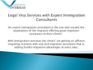 An expert immigration consultant is the one who exceed the
expectation of the migrants offering great migration
assistance to their clients’.
With Immigration overseas the clients’ are getting an affluent
migrating scenario with visa and migration assistance that is
adding fruitful migration advantages at every step.
 