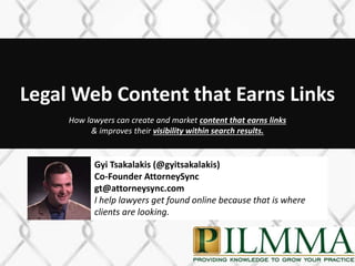Legal Web Content that Earns Links
1
How lawyers can create and market content that earns links
& improves their visibility within search results.
Gyi Tsakalakis (@gyitsakalakis)
Co-Founder AttorneySync
gt@attorneysync.com
I help lawyers get found online because that is where
clients are looking.
 