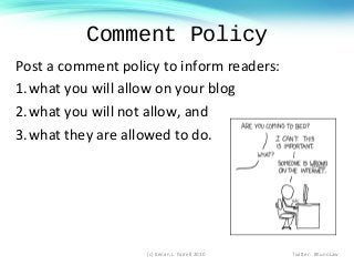 Comment Policy
Post a comment policy to inform readers:
1.what you will allow on your blog
2.what you will not allow, and
3.what they are allowed to do.
(c) Kenan L. Farrell 2010 Twitter: #KunoLaw
 