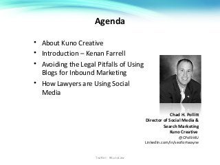 Agenda
• About Kuno Creative
• Introduction – Kenan Farrell
• Avoiding the Legal Pitfalls of Using
Blogs for Inbound Marketing
• How Lawyers are Using Social
Media
Chad H. Pollitt
Director of Social Media &
Search Marketing
Kuno Creative
@CPollittIU
LinkedIn.com/in/seofortwayne
Twitter: #KunoLaw
 