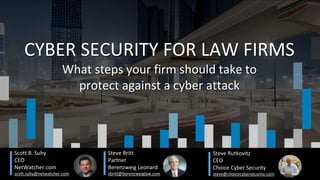 Scott B. Suhy
CEO
NetWatcher.com
scott.suhy@netwatcher.com
CYBER SECURITY FOR LAW FIRMS
What steps your firm should take to
protect against a cyber attack
Steve Britt
Partner
Berenzweig Leonard
sbritt@berenzweiglaw.com
Steve Rutkovitz
CEO
Choice Cyber Security
steve@choicecybersecurity.com
 