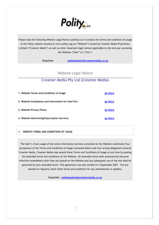 Please read the following Website Legal Notice carefully as it contains the terms and conditions of usage
     of the Polity website located at www.polity.org.za (“Website”) owned by Creamer Media Proprietary
Limited (“Creamer Media”) as well as other important legal notices applicable to the end user accessing
                                       the Website (“User” or (“You”).


                        Enquiries:             websiteadmin@creamermedia.co.za




                                      Website Legal Notice
                        Creamer Media Pty Ltd (Creamer Media)


1. Website Terms and Conditions of Usage                                          go there


2. Website Compliance and Information for User/You                                go there


3. Website Privacy Policy                                                         go there


4. Website Advertising/Subscription Services                                      go there




1.     WEBSITE TERMS AND CONDITIONS OF USAGE




     The User’s (Your) usage of the online information services contained on the Website constitutes Your
 acceptance of the Terms and Conditions of Usage contained below and Your arising obligations towards
Creamer Media. Creamer Media may amend these Terms and Conditions of Usage at any time by posting
      the amended terms and conditions on the Website. All amended terms shall automatically become
effective immediately after they are posted on the Website and any subsequent use of the site shall be
      governed by such amended terms. This agreement was last revised on 2 September 2007. You are
            advised to regularly check these terms and conditions for any amendments or updates.


                              Enquiries: websiteadmin@creamermedia.co.za




                                                      1
 