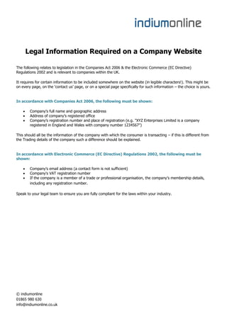 Legal Information Required on a Company Website

The following relates to legislation in the Companies Act 2006 & the Electronic Commerce (EC Directive)
Regulations 2002 and is relevant to companies within the UK.

It requires for certain information to be included somewhere on the website (in legible characters!). This might be
on every page, on the ‘contact us’ page, or on a special page specifically for such information – the choice is yours.


In accordance with Companies Act 2006, the following must be shown:

        Company’s full name and geographic address
        Address of company’s registered office
        Company’s registration number and place of registration (e.g. "XYZ Enterprises Limited is a company
         registered in England and Wales with company number 1234567")

This should all be the information of the company with which the consumer is transacting – if this is different from
the Trading details of the company such a difference should be explained.


In accordance with Electronic Commerce (EC Directive) Regulations 2002, the following must be
shown:

        Company’s email address (a contact form is not sufficient)
        Company’s VAT registration number
        If the company is a member of a trade or professional organisation, the company’s membership details,
         including any registration number.

Speak to your legal team to ensure you are fully compliant for the laws within your industry.




© indiumonline
01865 980 630
info@indiumonline.co.uk
 