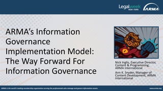 ARMA is the world's leading membership organization serving the professionals who manage and govern information assets. www.arma.org
ARMA’s Information
Governance
Implementation Model:
The Way Forward For
Information Governance
Nick Inglis, Executive Director,
Content & Programming,
ARMA International
Ann K. Snyder, Manager of
Content Development, ARMA
International
 
