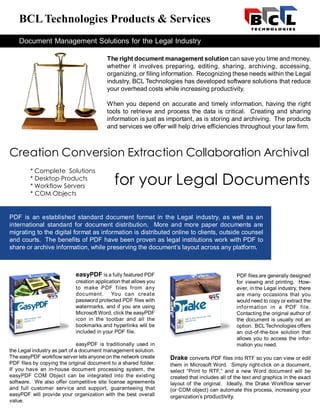 BCL Technologies Products & Services
    Document Management Solutions for the Legal Industry

                                          The right document management solution can save you time and money,
                                          whether it involves preparing, editing, sharing, archiving, accessing,
                                          organizing, or filing information. Recognizing these needs within the Legal
                                          industry, BCL Technologies has developed software solutions that reduce
                                          your overhead costs while increasing productivity.

                                          When you depend on accurate and timely information, having the right
                                          tools to retrieve and process the data is critical. Creating and sharing
                                          information is just as important, as is storing and archiving. The products
                                          and services we offer will help drive efficiencies throughout your law firm.



Creation Conversion Extraction Collaboration Archival
         * Complete Solutions
         * Desktop Products
         * Workflow Servers
                                             for your Legal Documents
         * COM Objects


PDF is an established standard document format in the Legal industry, as well as an
international standard for document distribution. More and more paper documents are
migrating to the digital format as information is distributed online to clients, outside counsel
and courts. The benefits of PDF have been proven as legal institutions work with PDF to
share or archive information, while preserving the document’s layout across any platform.



                            easyPDF is a fully featured PDF                                     PDF files are generally designed
                            creation application that allows you                                for viewing and printing. How-
                            to make PDF f iles from any                                         ever, in the Legal industry, there
                            document. You can create                                            are many occasions that you
                            password protected PDF files with                                   would need to copy or extract the
                            watermarks, and if you are using                                    information in a PDF file.
                            Microsoft Word, click the easyPDF                                   Contacting the original author of
                            icon in the toolbar and all the                                     the document is usually not an
                            bookmarks and hyperlinks will be                                    option. BCL Technologies offers
                            included in your PDF file.                                          an out-of-the-box solution that
                                                                                                allows you to access the infor-
                               easyPDF is traditionally used in                                 mation you need.
the Legal industry as part of a document management solution.
The easyPDF workflow server lets anyone on the network create      Drake converts PDF files into RTF so you can view or edit
PDF files by copying the original document to a shared folder.     them in Microsoft Word. Simply right-click on a document,
If you have an in-house document processing system, the            select “Print to RTF,” and a new Word document will be
easyPDF COM Object can be integrated into the existing             created that includes all of the text and graphics in the exact
software. We also offer competitive site license agreements        layout of the original. Ideally, the Drake Workflow server
and full customer service and support, guaranteeing that           (or COM object) can automate this process, increasing your
easyPDF will provide your organization with the best overall       organization’s productivity.
value.
 