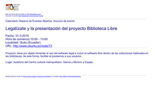 Mas info sobre otros eventos en http://libroblanco.com
Anunciar tu evento http://libroblanco.com/anunciar-evento


Calendario Hispano de Eventos Abiertos. Anuncio de evento


Legalízate y la presentación del proyecto Biblioteca Libre
Fecha: 31-3-2010
Hora de comienzo:10:00 - 13:00
Localidad: Quito (Ecuador)
URL: http://www.ubuntu.ec/node/73

Proyecto, tiene por objeto fomentar el uso del software legal e incluir el software libre dentro de las colecciones habituales en
las bibliotecas; de esta forma, facilitar el prestamos a sus usuarios

Lugar: Auditorio del Centro cultural metropolitano. Garcia y Moreno y Espejo.




Nuestra lista de correo en http://groups.google.com/group/Libroblanco y en twitter http://twitter.com/eventosabiertos
 