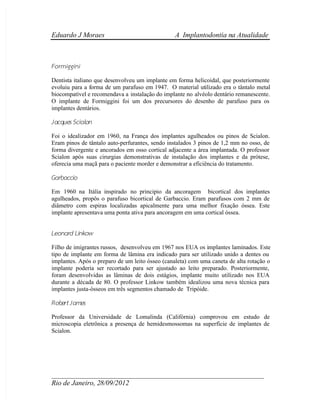  Eduardo J Moraes A Implantodontia na Atualidade
 ____________________________________________________________
 Rio de Janeiro, 28/09/2012
Formiggini
Dentista italiano que desenvolveu um implante em forma helicoidal, que posteriormente
evoluiu para a forma de um parafuso em 1947. O material utilizado era o tântalo metal
 biocompatível e recomendava a instalação do implante no alvéolo dentário remanescente.
O implante de Formiggini foi um dos precursores do desenho de parafuso para os
implantes dentários.
 Jacques Scialon
Foi o idealizador em 1960, na França dos implantes agulheados ou pinos de Scialon.
Eram pinos de tântalo auto-perfurantes, sendo instalados 3 pinos de 1,2 mm no osso, de
forma divergente e ancorados em osso cortical adjacente a área implantada. O professor
Scialon após suas cirurgias demonstrativas de instalação dos implantes e da prótese,
oferecia uma maçã para o paciente morder e demonstrar a eficiência do tratamento.
Garbaccio
Em 1960 na Itália inspirado no principio da ancoragem bicortical dos implantes
agulheados, propôs o parafuso bicortical de Garbaccio. Eram parafusos com 2 mm de
diâmetro com espiras localizadas apicalmente para uma melhor fixação óssea. Este
implante apresentava uma ponta ativa para ancoragem em uma cortical óssea.
Leonard Linkow
Filho de imigrantes russos, desenvolveu em 1967 nos EUA os implantes laminados. Este
tipo de implante em forma de lâmina era indicado para ser utilizado unido a dentes ou
implantes. Após o preparo de um leito ósseo (canaleta) com uma caneta de alta rotação o
implante poderia ser recortado para ser ajustado ao leito preparado. Posteriormente,
foram desenvolvidas as lâminas de dois estágios, implante muito utilizado nos EUA
durante a década de 80. O professor Linkow também idealizou uma nova técnica para
implantes justa-ósseos em três segmentos chamado de Tripóide.
Robert James
Professor da Universidade de Lomalinda (Califórnia) comprovou em estudo de
microscopia eletrônica a presença de hemidesmossomas na superfície de implantes de
Scialon.
 