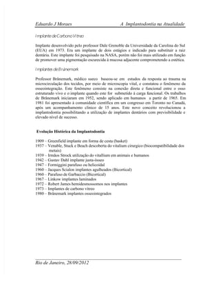  Eduardo J Moraes A Implantodontia na Atualidade
 ____________________________________________________________
 Rio de Janeiro, 28/09/2012
I mplantedeCarbonoVítreo
Implante desenvolvido pelo professor Dale Grenoble da Universidade da Carolina do Sul
(EUA) em 1973. Era um implante de dois estágios e indicado para substituir a raiz
dentária. Este implante foi pesquisado na NASA, porém não foi mais utilizado em função
de promover uma pigmentação escurecida à mucosa adjacente comprometendo a estética.
I mplantes deBr 
ånemark
Professor Brånemark, médico sueco baseou-se em estudos da resposta ao trauma na
microcirculação dos tecidos, por meio de microscopia vital, e constatou o fenômeno da
osseointegração. Este fenômeno consiste na conexão direta e funcional entre o osso
estruturado vivo e o implante quando este for submetido à carga funcional. Os trabalhos
de Brånemark iniciaram em 1952, sendo aplicado em humanos a partir de 1965. Em
1981 foi apresentado à comunidade científica em um congresso em Toronto no Canadá,
após um acompanhamento clinico de 15 anos. Este novo conceito revolucionou a
implantodontia possibilitando a utilização de implantes dentários com previsibilidade e
elevado nível de sucesso.
Evolução Histórica da Implantodontia
1909 – 
 Greenfield implante em forma de cesta (basket)
1937 – 
 Venable, Stuck e Beach descoberta do vitalium cirurgico (biocompatibilidade dos
metais)
1939 – 
 Irmãos Strock utilização do vitallium em animais e humanos
1942 – 
 Gustav Dahl implante justa-ósseo
1947 – 
 Formiggini parafuso ou helicoidal
1960 – 
 Jacques Scialon implantes agulheados (Bicortical)
1960 – 
 Parafuso de Garbaccio (Bicortical)
1967 – 
 Linkow implantes laminados
1972 – 
 Robert James hemidesmossomos nos implantes
1973 – 
 Implantes de carbono vítreo
1980 – 
 Brånemark implantes osseointegrados
 