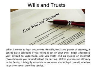 Wills and Trusts
When it comes to legal documents like wills, trusts and power of attorney, it
can be quite confusing if your filling it out on your own. Legal language is
very difficult to understand, and you might end up making an incorrect
choice because you misunderstood the section. Unless you have an attorney
in the family, it is highly advisable to use some kind of legal council, whether
its an attorney or an online service.
 