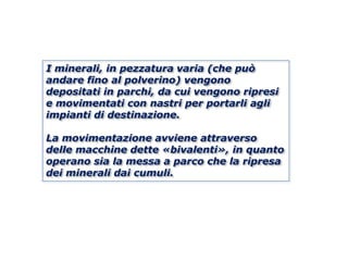 I minerali, in pezzatura varia (che può
andare fino al polverino) vengono
depositati in parchi, da cui vengono ripresi
e movimentati con nastri per portarli agli
impianti di destinazione.

La movimentazione avviene attraverso
delle macchine dette «bivalenti», in quanto
operano sia la messa a parco che la ripresa
dei minerali dai cumuli.
 