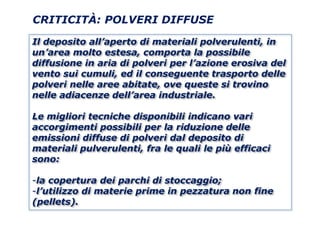 CRITICITÀ: POLVERI DIFFUSE

Il deposito all’aperto di materiali polverulenti, in
un’area molto estesa, comporta la possibile
diffusione in aria di polveri per l’azione erosiva del
vento sui cumuli, ed il conseguente trasporto delle
polveri nelle aree abitate, ove queste si trovino
nelle adiacenze dell’area industriale.

Le migliori tecniche disponibili indicano vari
accorgimenti possibili per la riduzione delle
emissioni diffuse di polveri dal deposito di
materiali pulverulenti, fra le quali le più efficaci
sono:

-la copertura dei parchi di stoccaggio;
-l’utilizzo di materie prime in pezzatura non fine
(pellets).
 