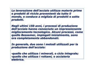 La lavorazione dell’acciaio utilizza materie prime
e prodotti di riciclo provenienti da tutto il
mondo, e conduce a migliaia di prodotti e sotto
prodotti.

Negli ultimi 150 anni, i processi di produzione
dell’acciaio hanno conosciuto un impressionante
miglioramento tecnologico. Alcuni processi, come
quello Bessemer, impiegati inizialmente, sono
ora completamente abbandonati.

In generale, due sono i metodi utilizzati per la
produzione dell’acciaio:

•quello che utilizza i minerali, o ciclo integrale;
•quello che utilizza i rottami, o acciaieria
elettrica.
 